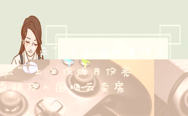 “云”上工作成月份亮点超万人围观云卖房