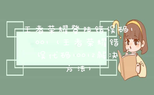 王者荣耀登陆错误码1001 (王者荣耀错误代码10012解决方法)