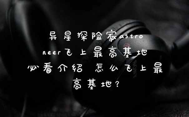 异星探险家astroneer飞上最高基地必看介绍 怎么飞上最高基地？