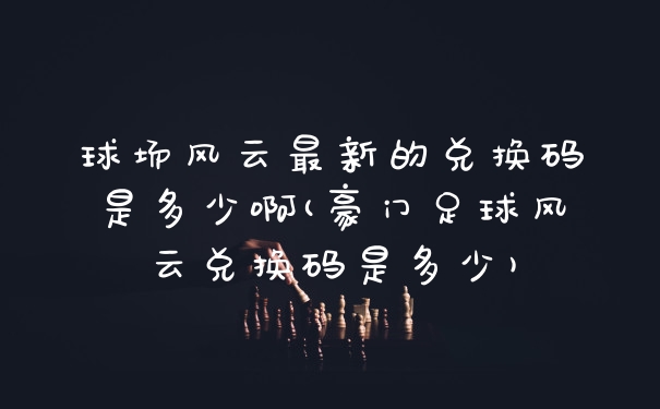 球场风云最新的兑换码是多少啊(豪门足球风云兑换码是多少)