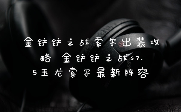金铲铲之战索尔出装攻略 金铲铲之战s7.5玉龙索尔最新阵容