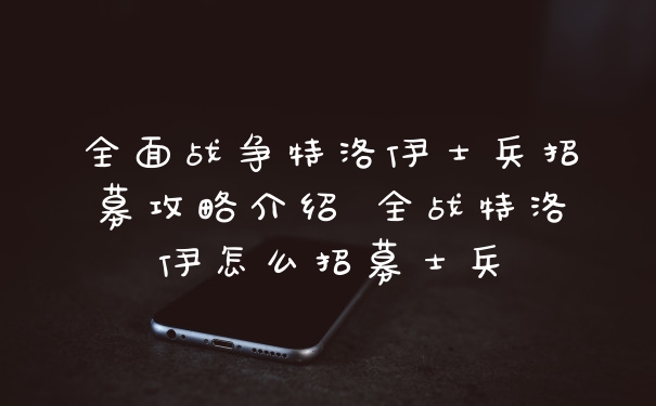 全面战争特洛伊士兵招募攻略介绍 全战特洛伊怎么招募士兵