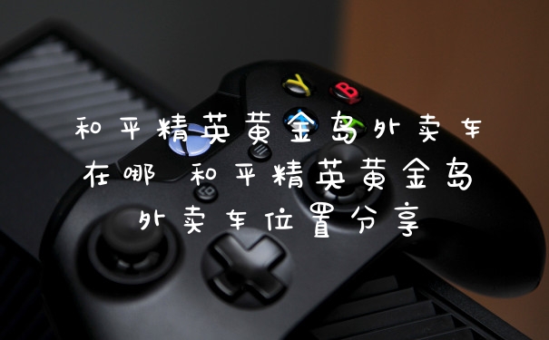 和平精英黄金岛外卖车在哪 和平精英黄金岛外卖车位置分享