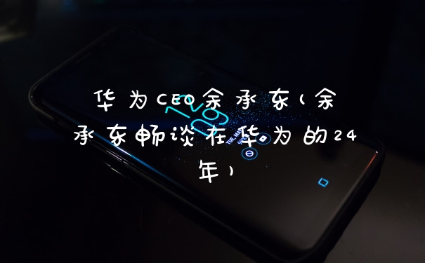 华为CEO余承东(余承东畅谈在华为的24年)