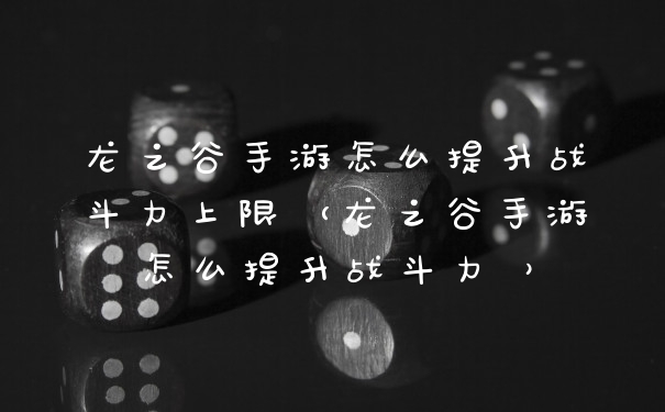 龙之谷手游怎么提升战斗力上限（龙之谷手游怎么提升战斗力 ）