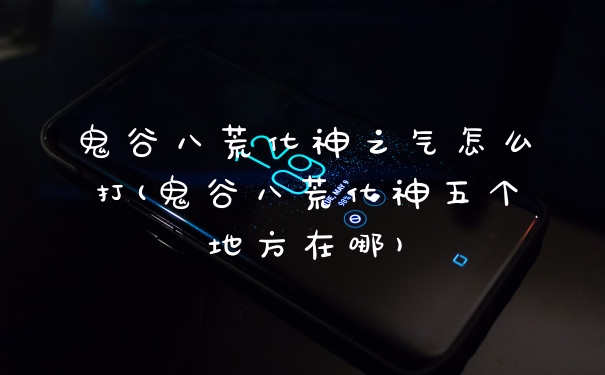 鬼谷八荒化神之气怎么打(鬼谷八荒化神五个地方在哪)