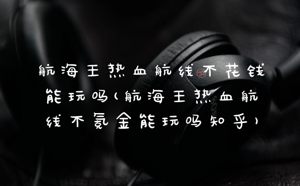 航海王热血航线不花钱能玩吗(航海王热血航线不氪金能玩吗知乎)