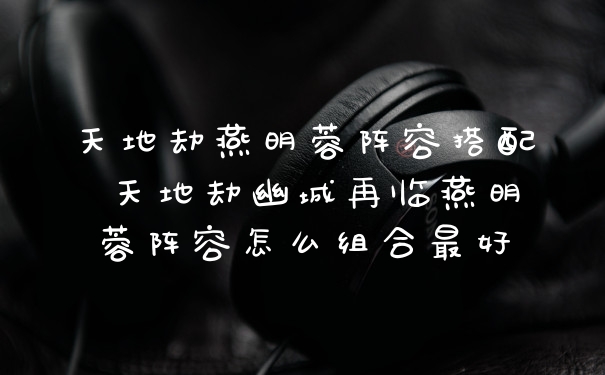 天地劫燕明蓉阵容搭配 天地劫幽城再临燕明蓉阵容怎么组合最好