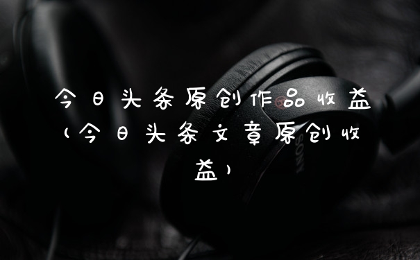 今日头条原创作品收益(今日头条文章原创收益)