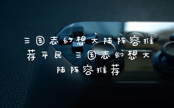 三国志幻想大陆阵容推荐平民 三国志幻想大陆阵容推荐