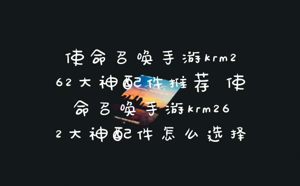 使命召唤手游krm262大神配件推荐 使命召唤手游krm262大神配件怎么选择