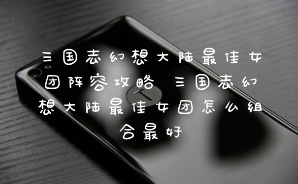 三国志幻想大陆最佳女团阵容攻略 三国志幻想大陆最佳女团怎么组合最好
