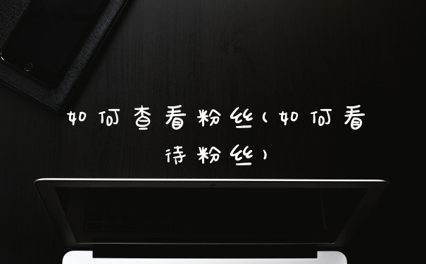 如何查看粉丝(如何看待粉丝)