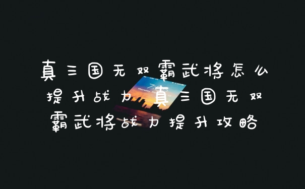 真三国无双霸武将怎么提升战力 真三国无双霸武将战力提升攻略