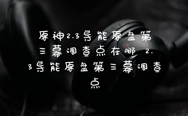 原神2.3导能原盘第三幕调查点在哪 2.3导能原盘第三幕调查点