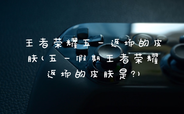 王者荣耀五一返场的皮肤(五一假期王者荣耀返场的皮肤是?)