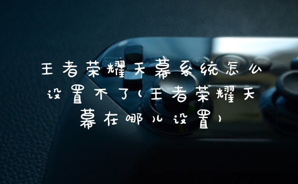 王者荣耀天幕系统怎么设置不了(王者荣耀天幕在哪儿设置)