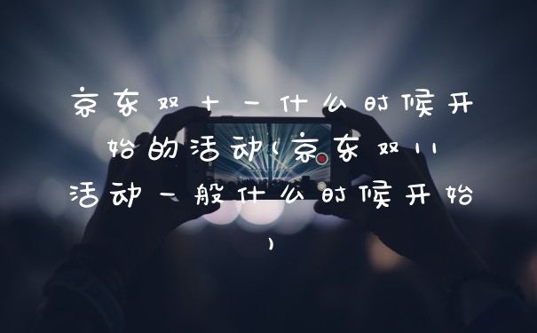 京东双十一什么时候开始的活动(京东双11活动一般什么时候开始)