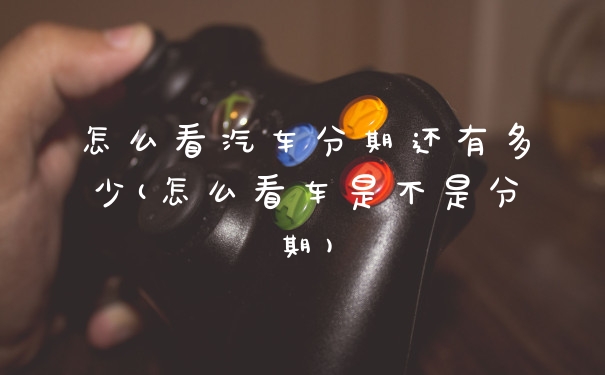怎么看汽车分期还有多少(怎么看车是不是分期)