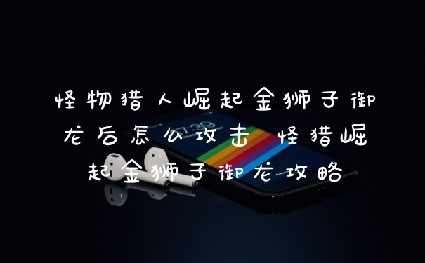 怪物猎人崛起金狮子御龙后怎么攻击 怪猎崛起金狮子御龙攻略