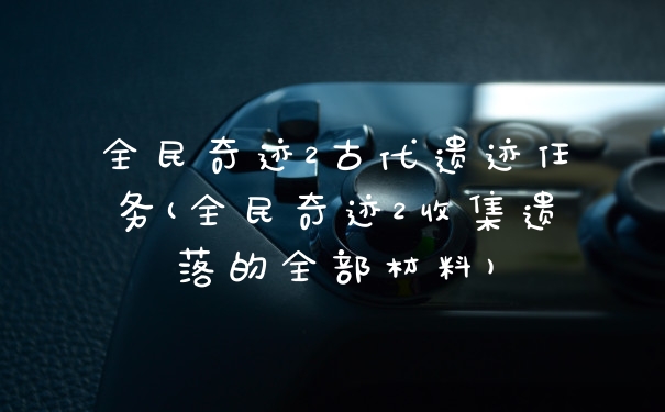全民奇迹2古代遗迹任务(全民奇迹2收集遗落的全部材料)