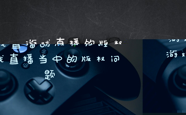 游戏直播的版权归谁 游戏直播当中的版权问题