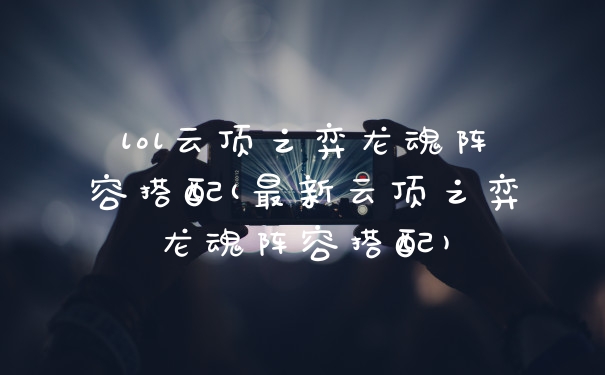 lol云顶之弈龙魂阵容搭配(最新云顶之弈龙魂阵容搭配)