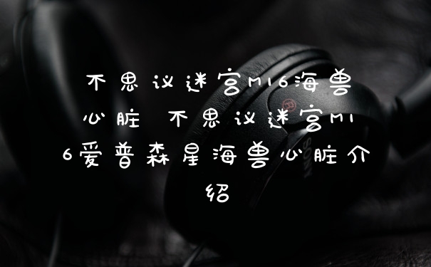 不思议迷宫M16海兽心脏 不思议迷宫M16爱普森星海兽心脏介绍