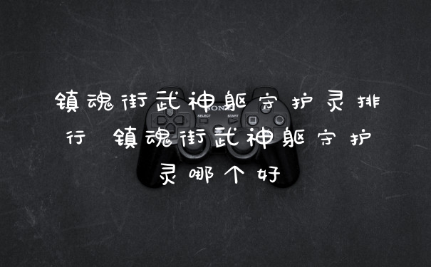 镇魂街武神躯守护灵排行 镇魂街武神躯守护灵哪个好