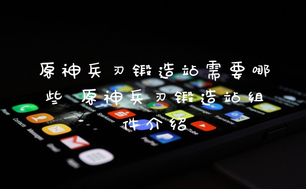 原神兵刃锻造站需要哪些 原神兵刃锻造站组件介绍