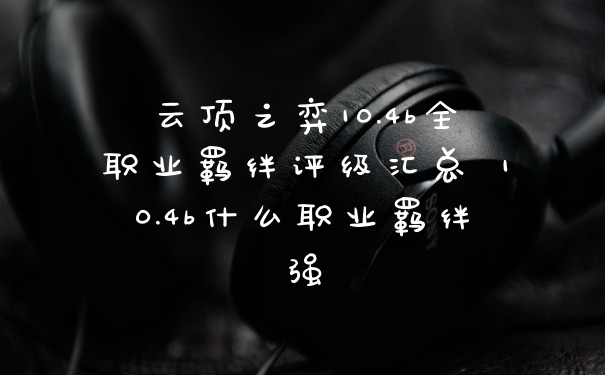云顶之弈10.4b全职业羁绊评级汇总 10.4b什么职业羁绊强