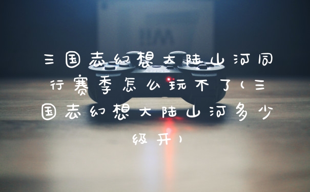 三国志幻想大陆山河同行赛季怎么玩不了(三国志幻想大陆山河多少级开)