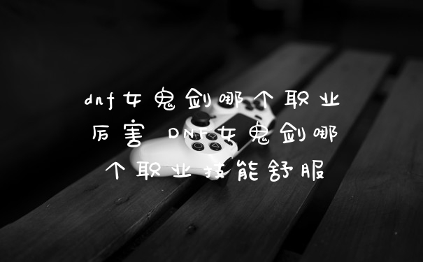 dnf女鬼剑哪个职业厉害 DNF女鬼剑哪个职业技能舒服