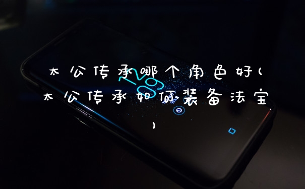 太公传承哪个角色好(太公传承如何装备法宝)