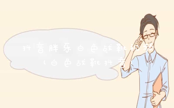 抖音胖乐白色战靴视频(白色战靴抖音)