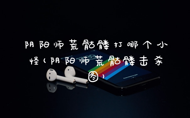 阴阳师荒骷髅打哪个小怪(阴阳师荒骷髅击杀图)
