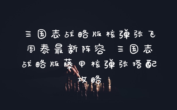 三国志战略版核弹张飞周泰最新阵容 三国志战略版藤甲核弹张搭配攻略