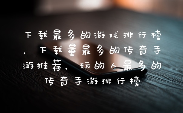 下载最多的游戏排行榜，下载量最多的传奇手游推荐，玩的人最多的传奇手游排行榜