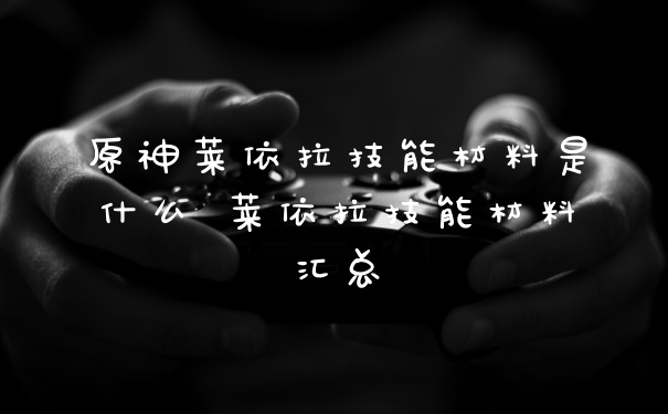 原神莱依拉技能材料是什么 莱依拉技能材料汇总