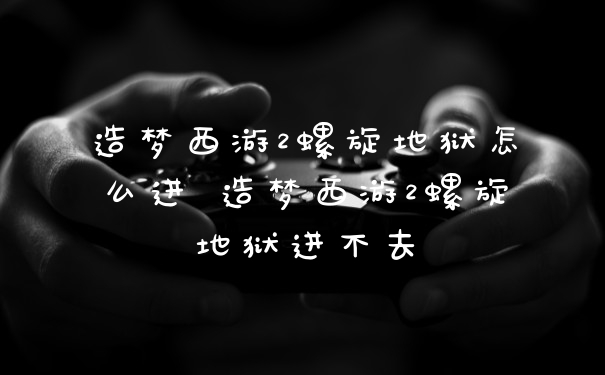 造梦西游2螺旋地狱怎么进 造梦西游2螺旋地狱进不去