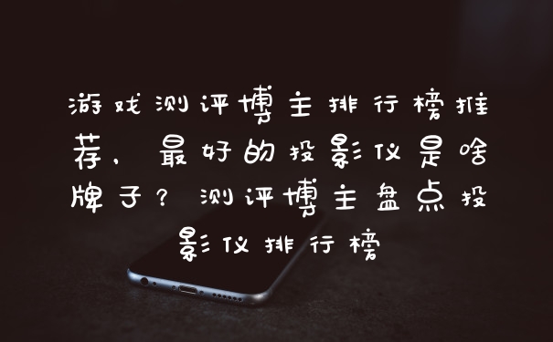 游戏测评博主排行榜推荐，最好的投影仪是啥牌子？测评博主盘点投影仪排行榜