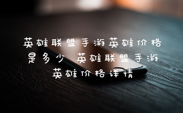 英雄联盟手游英雄价格是多少 英雄联盟手游英雄价格详情