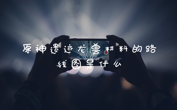 原神遗迹龙兽材料的路线图是什么