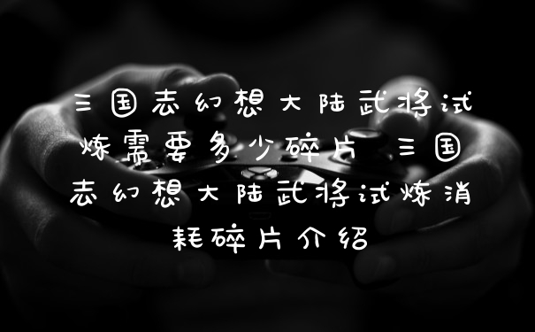 三国志幻想大陆武将试炼需要多少碎片 三国志幻想大陆武将试炼消耗碎片介绍