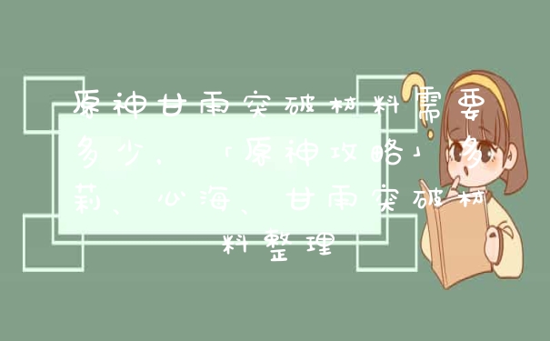 原神甘雨突破材料需要多少，「原神攻略」多莉、心海、甘雨突破材料整理