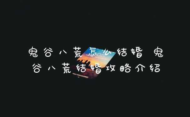 鬼谷八荒怎么结婚 鬼谷八荒结婚攻略介绍
