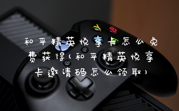 和平精英悦享卡怎么免费获得(和平精英悦享卡邀请码怎么领取)