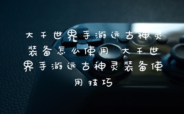 大千世界手游远古神灵装备怎么使用 大千世界手游远古神灵装备使用技巧