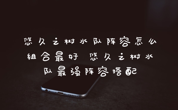 悠久之树水队阵容怎么组合最好 悠久之树水队最强阵容搭配