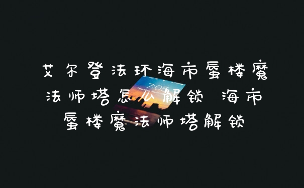 艾尔登法环海市蜃楼魔法师塔怎么解锁 海市蜃楼魔法师塔解锁